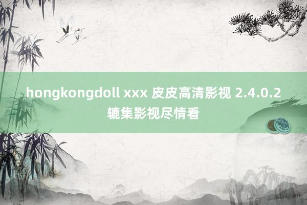 hongkongdoll xxx 皮皮高清影视 2.4.0.2辘集影视尽情看