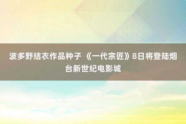 波多野结衣作品种子 《一代宗匠》8日将登陆烟台新世纪电影城