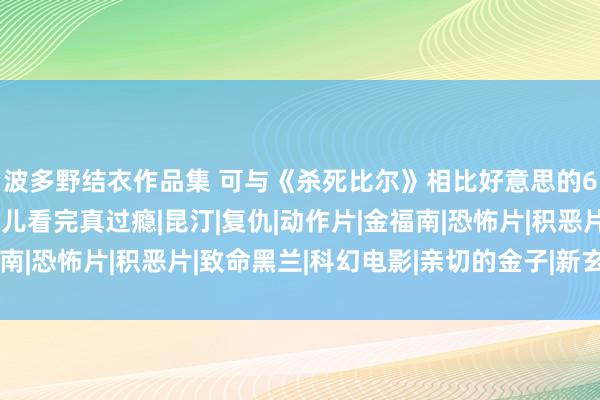 波多野结衣作品集 可与《杀死比尔》相比好意思的6部为止级电影，连气儿看完真过瘾|昆汀|复仇|动作片|金福南|恐怖片|积恶片|致命黑兰|科幻电影|亲切的金子|新玄色电影