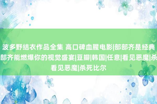 波多野结衣作品全集 高口碑血腥电影|部部齐是经典，每一部齐能燃爆你的视觉盛宴|豆瓣|韩国|任意|看见恶魔|杀死比尔