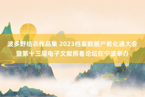 波多野结衣作品集 2023档案数据产教化通大会暨第十三届电子文献照看论坛在宁波举办