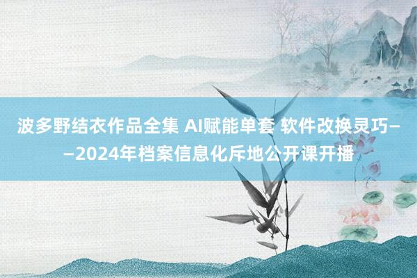 波多野结衣作品全集 AI赋能单套 软件改换灵巧——2024年档案信息化斥地公开课开播