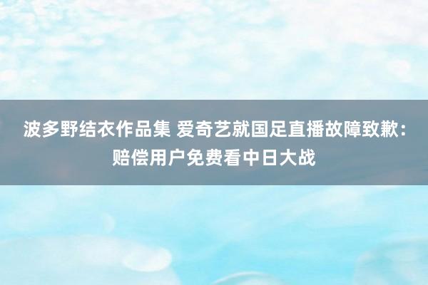 波多野结衣作品集 爱奇艺就国足直播故障致歉：赔偿用户免费看中日大战