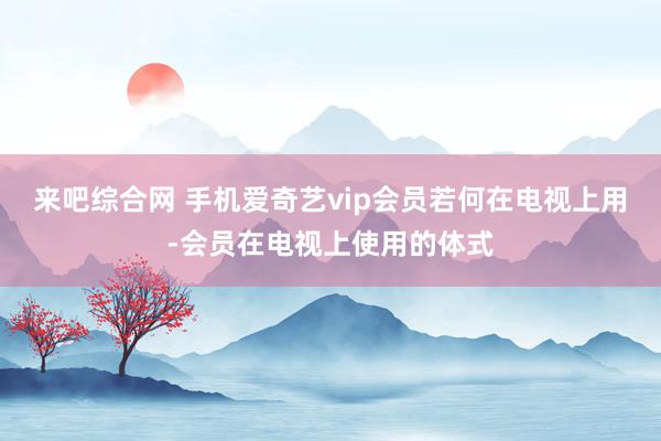 来吧综合网 手机爱奇艺vip会员若何在电视上用-会员在电视上使用的体式